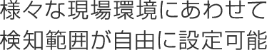 様々な現場環境にあわせて検知範囲が自由に設定可能