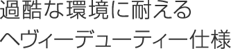 過酷な環境に耐えるヘヴィーデューティー仕様